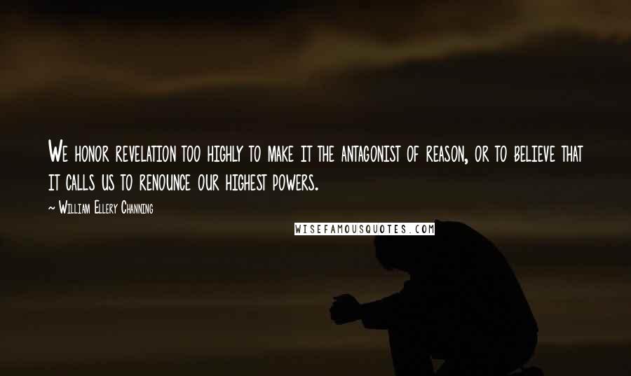 William Ellery Channing Quotes: We honor revelation too highly to make it the antagonist of reason, or to believe that it calls us to renounce our highest powers.