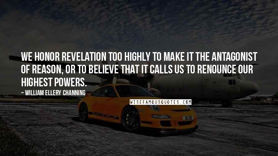 William Ellery Channing Quotes: We honor revelation too highly to make it the antagonist of reason, or to believe that it calls us to renounce our highest powers.