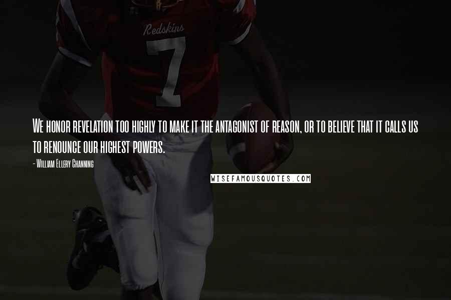 William Ellery Channing Quotes: We honor revelation too highly to make it the antagonist of reason, or to believe that it calls us to renounce our highest powers.