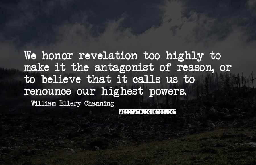 William Ellery Channing Quotes: We honor revelation too highly to make it the antagonist of reason, or to believe that it calls us to renounce our highest powers.