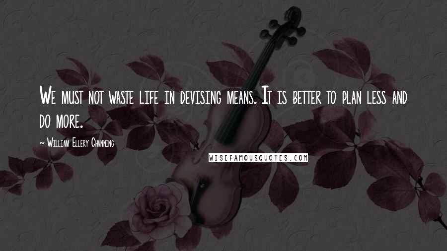 William Ellery Channing Quotes: We must not waste life in devising means. It is better to plan less and do more.