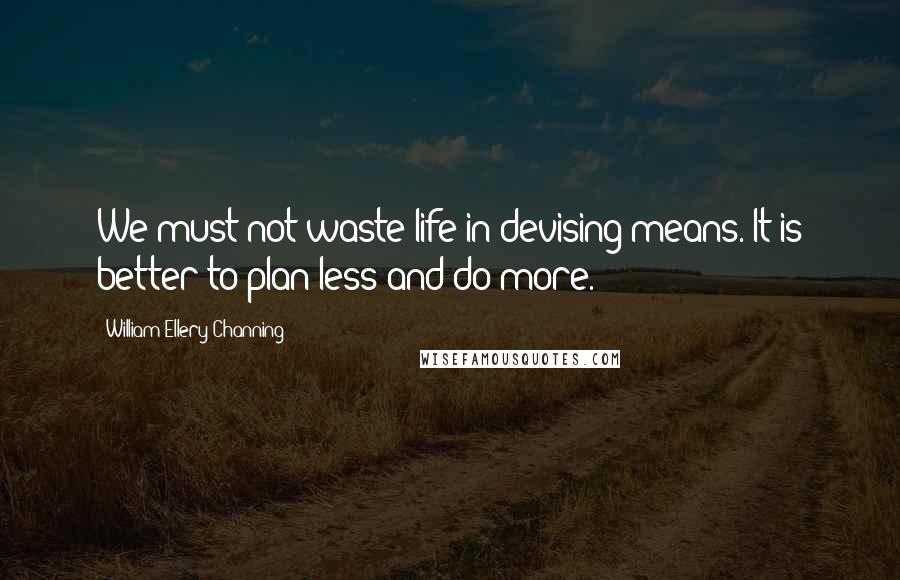 William Ellery Channing Quotes: We must not waste life in devising means. It is better to plan less and do more.