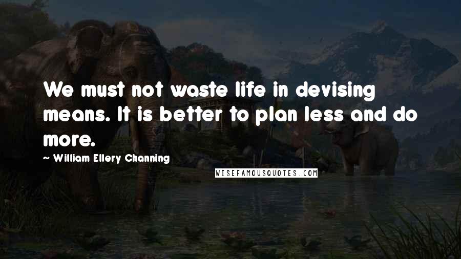 William Ellery Channing Quotes: We must not waste life in devising means. It is better to plan less and do more.