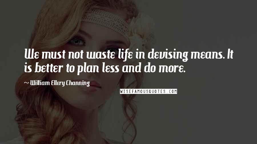 William Ellery Channing Quotes: We must not waste life in devising means. It is better to plan less and do more.