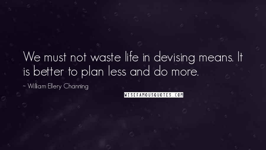 William Ellery Channing Quotes: We must not waste life in devising means. It is better to plan less and do more.