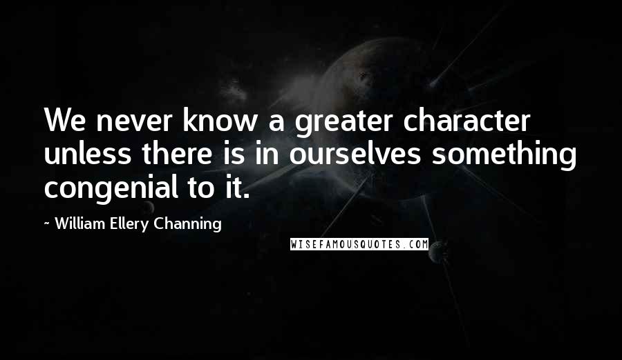 William Ellery Channing Quotes: We never know a greater character unless there is in ourselves something congenial to it.