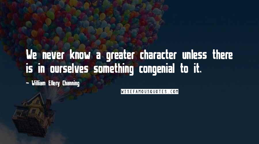 William Ellery Channing Quotes: We never know a greater character unless there is in ourselves something congenial to it.