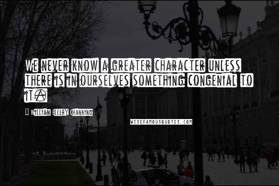 William Ellery Channing Quotes: We never know a greater character unless there is in ourselves something congenial to it.