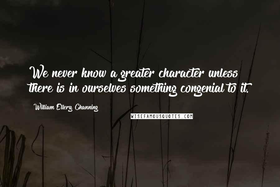 William Ellery Channing Quotes: We never know a greater character unless there is in ourselves something congenial to it.