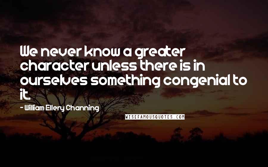 William Ellery Channing Quotes: We never know a greater character unless there is in ourselves something congenial to it.