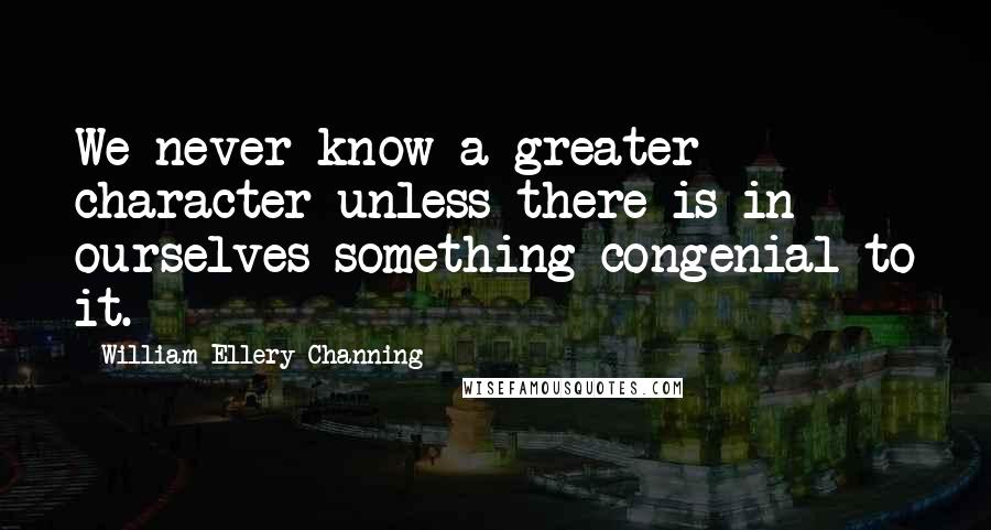 William Ellery Channing Quotes: We never know a greater character unless there is in ourselves something congenial to it.