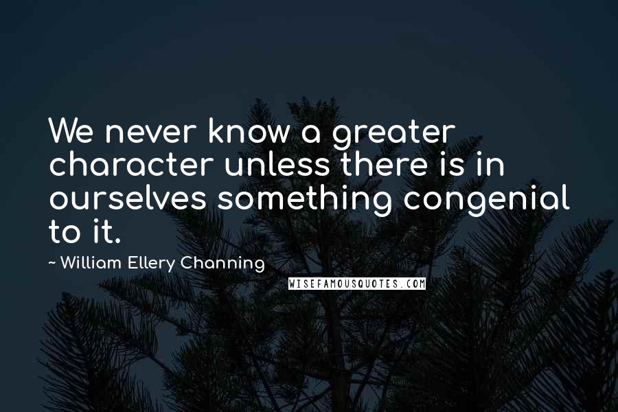 William Ellery Channing Quotes: We never know a greater character unless there is in ourselves something congenial to it.