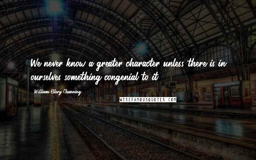 William Ellery Channing Quotes: We never know a greater character unless there is in ourselves something congenial to it.