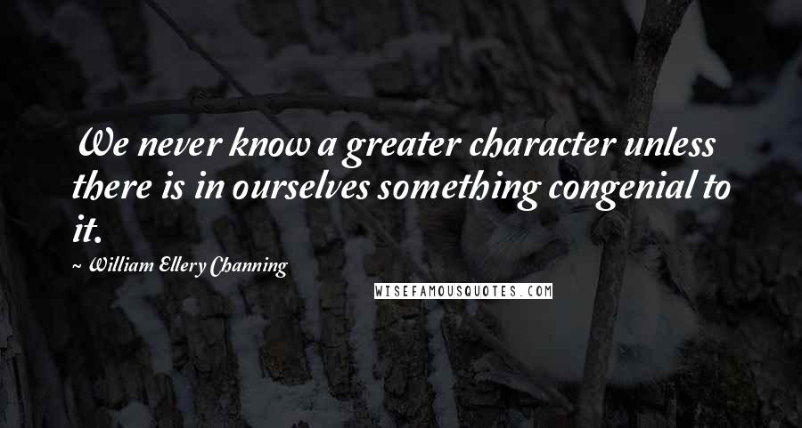 William Ellery Channing Quotes: We never know a greater character unless there is in ourselves something congenial to it.