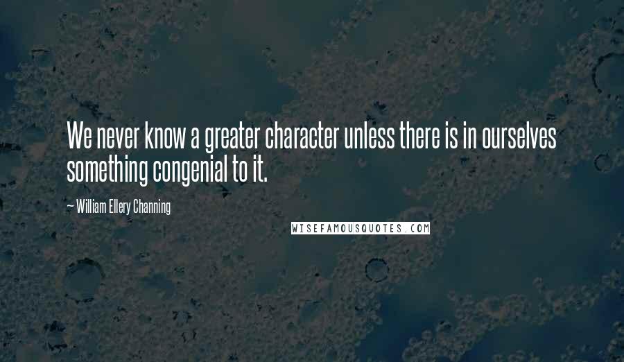 William Ellery Channing Quotes: We never know a greater character unless there is in ourselves something congenial to it.