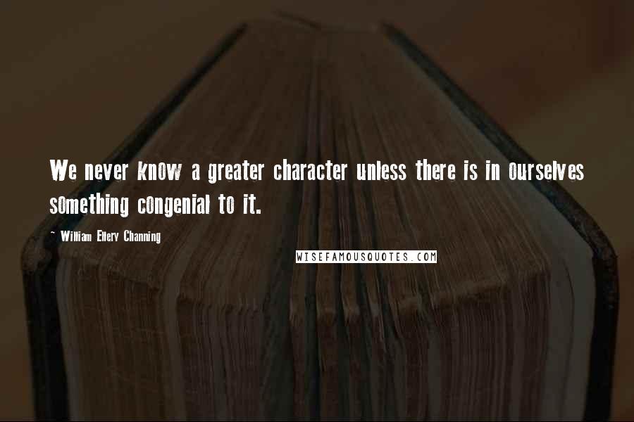 William Ellery Channing Quotes: We never know a greater character unless there is in ourselves something congenial to it.