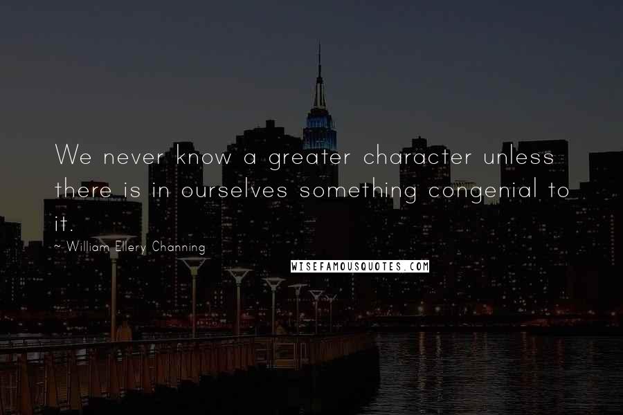 William Ellery Channing Quotes: We never know a greater character unless there is in ourselves something congenial to it.