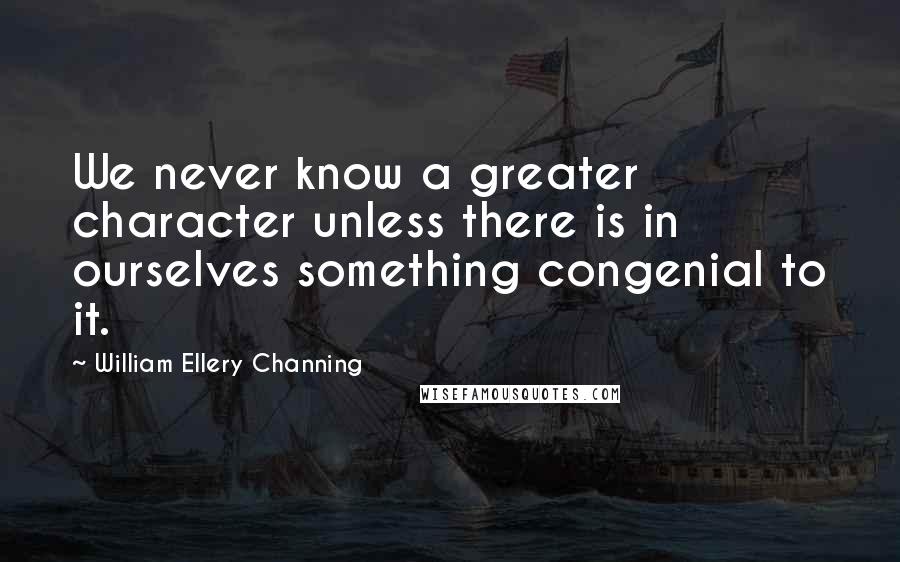 William Ellery Channing Quotes: We never know a greater character unless there is in ourselves something congenial to it.