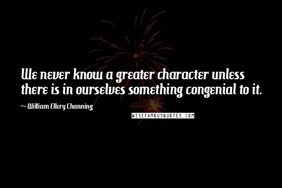 William Ellery Channing Quotes: We never know a greater character unless there is in ourselves something congenial to it.