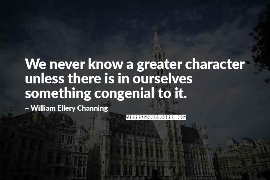 William Ellery Channing Quotes: We never know a greater character unless there is in ourselves something congenial to it.