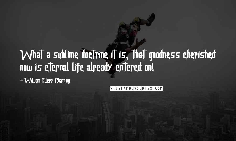 William Ellery Channing Quotes: What a sublime doctrine it is, that goodness cherished now is eternal life already entered on!