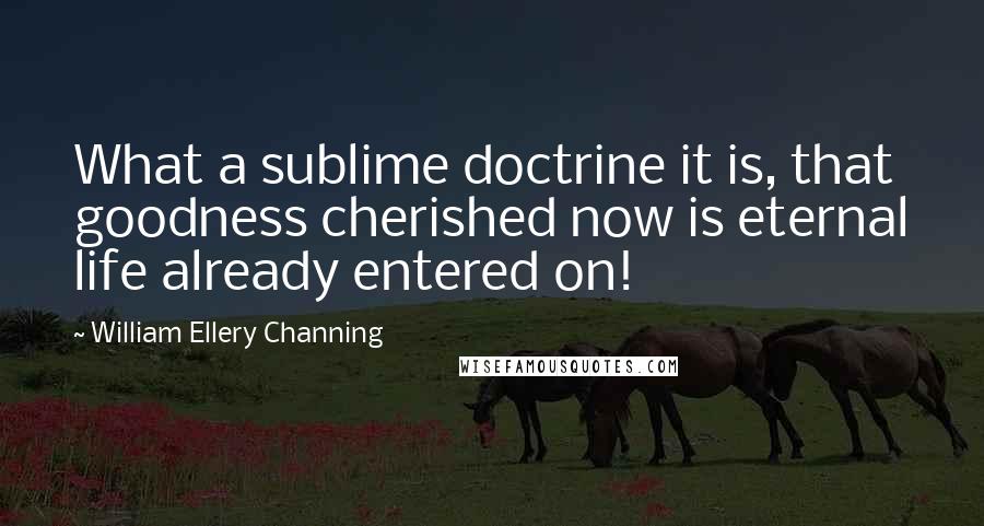 William Ellery Channing Quotes: What a sublime doctrine it is, that goodness cherished now is eternal life already entered on!