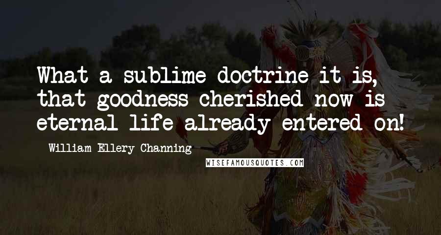 William Ellery Channing Quotes: What a sublime doctrine it is, that goodness cherished now is eternal life already entered on!