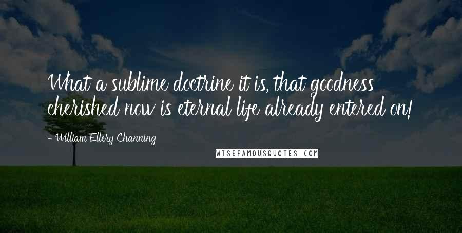 William Ellery Channing Quotes: What a sublime doctrine it is, that goodness cherished now is eternal life already entered on!