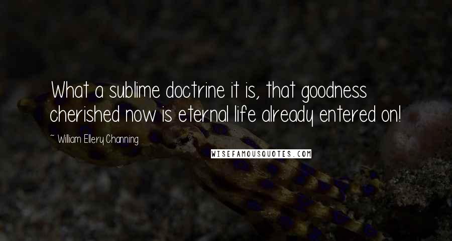 William Ellery Channing Quotes: What a sublime doctrine it is, that goodness cherished now is eternal life already entered on!