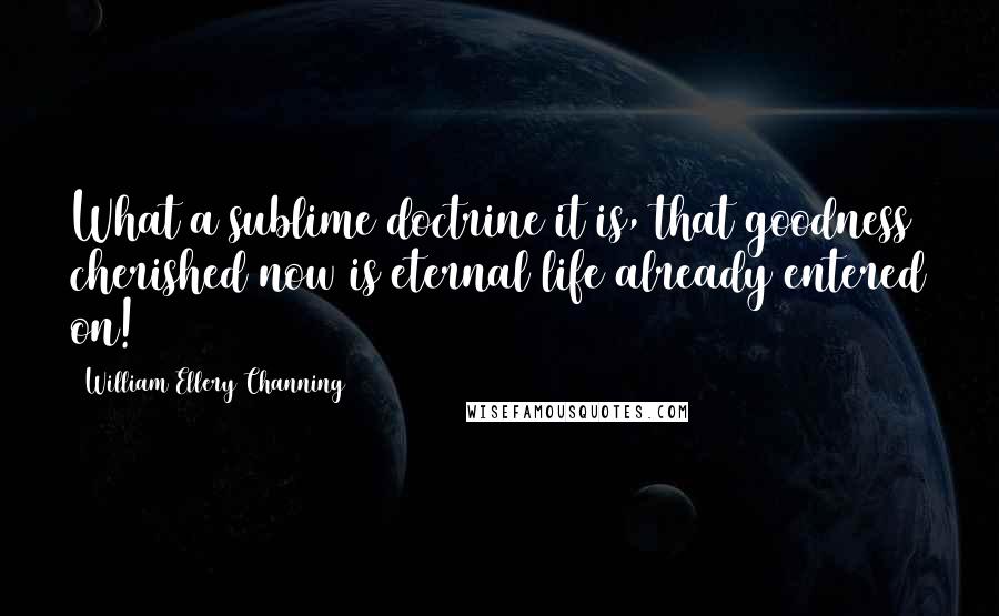 William Ellery Channing Quotes: What a sublime doctrine it is, that goodness cherished now is eternal life already entered on!