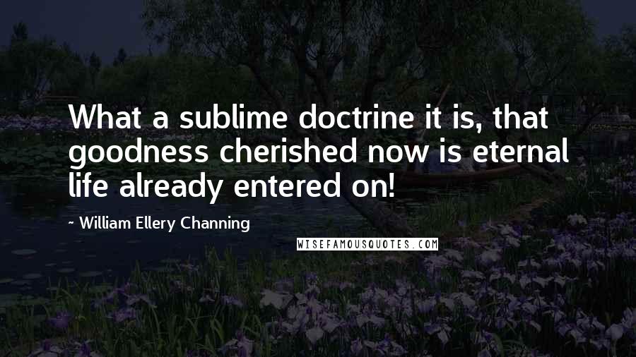 William Ellery Channing Quotes: What a sublime doctrine it is, that goodness cherished now is eternal life already entered on!