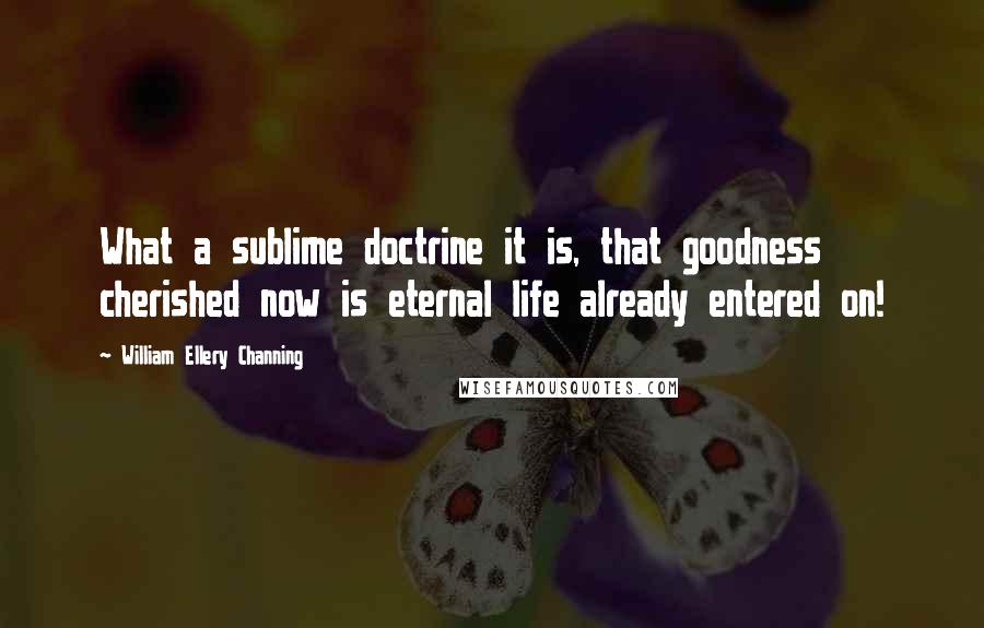 William Ellery Channing Quotes: What a sublime doctrine it is, that goodness cherished now is eternal life already entered on!