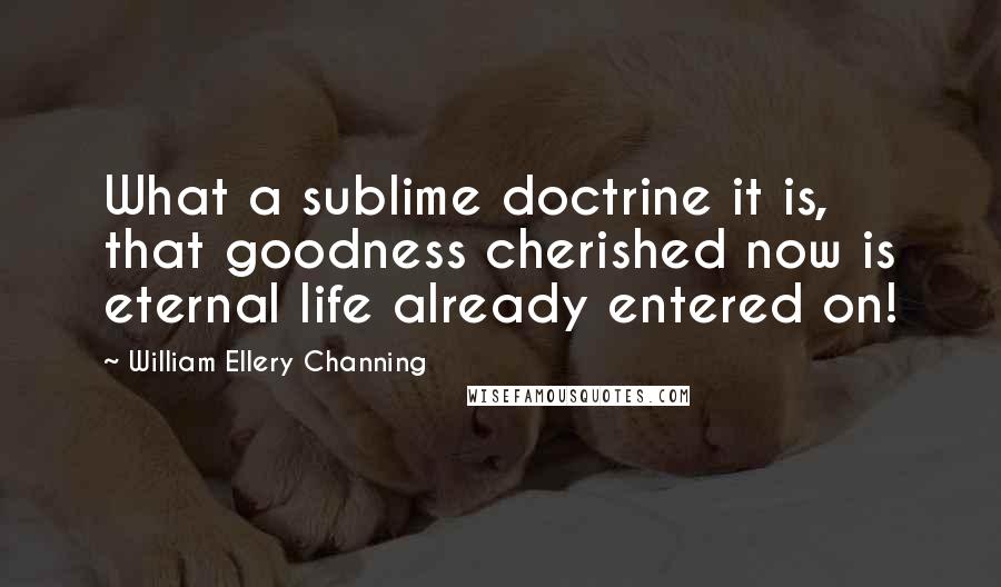 William Ellery Channing Quotes: What a sublime doctrine it is, that goodness cherished now is eternal life already entered on!