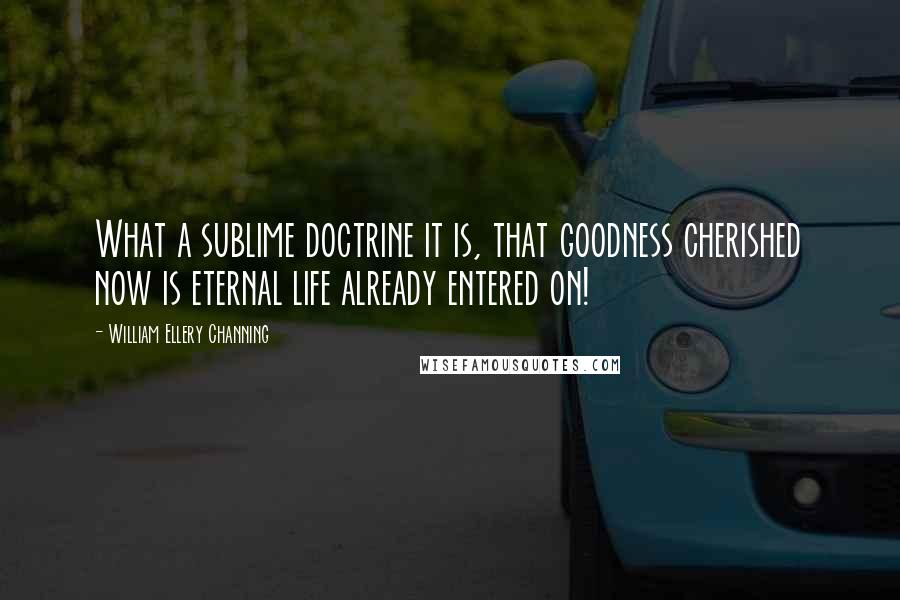 William Ellery Channing Quotes: What a sublime doctrine it is, that goodness cherished now is eternal life already entered on!