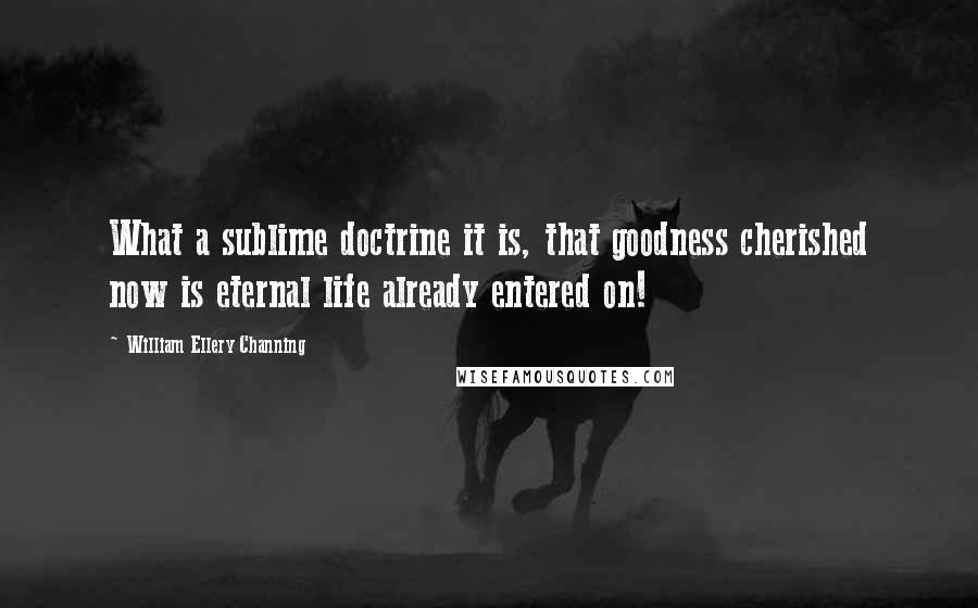 William Ellery Channing Quotes: What a sublime doctrine it is, that goodness cherished now is eternal life already entered on!