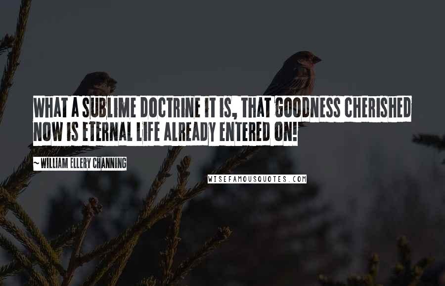 William Ellery Channing Quotes: What a sublime doctrine it is, that goodness cherished now is eternal life already entered on!