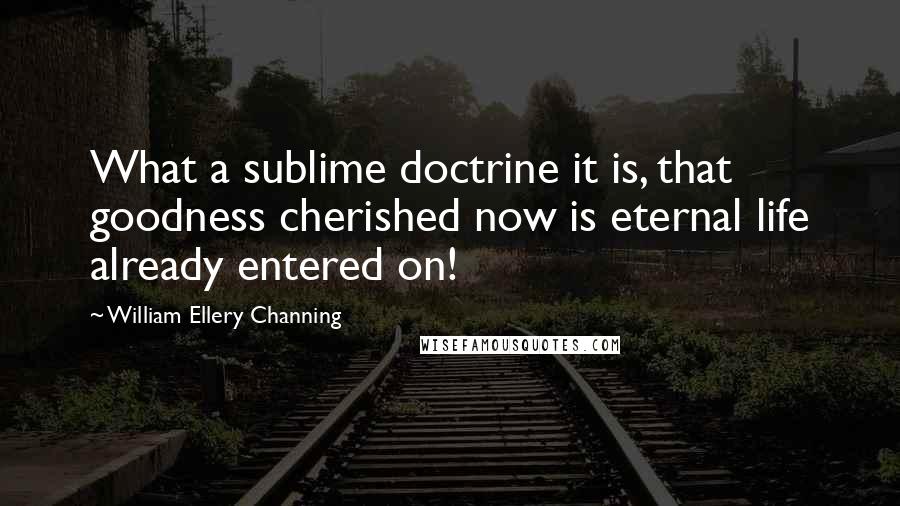 William Ellery Channing Quotes: What a sublime doctrine it is, that goodness cherished now is eternal life already entered on!