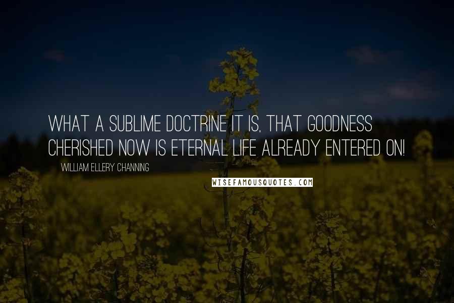 William Ellery Channing Quotes: What a sublime doctrine it is, that goodness cherished now is eternal life already entered on!