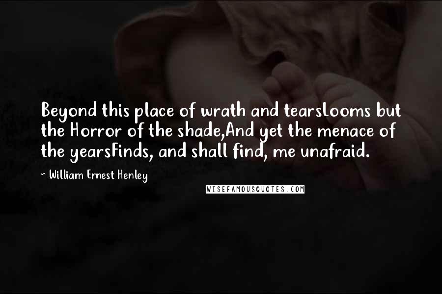 William Ernest Henley Quotes: Beyond this place of wrath and tearsLooms but the Horror of the shade,And yet the menace of the yearsFinds, and shall find, me unafraid.