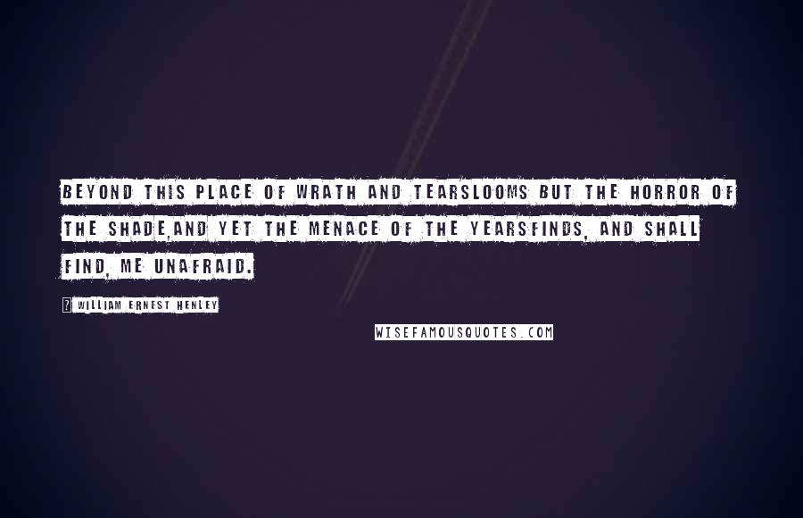 William Ernest Henley Quotes: Beyond this place of wrath and tearsLooms but the Horror of the shade,And yet the menace of the yearsFinds, and shall find, me unafraid.