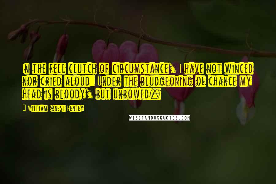 William Ernest Henley Quotes: In the fell clutch of circumstance, I have not winced nor cried aloud: Under the bludgeoning of chance my head is bloody, but unbowed.