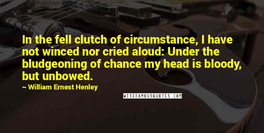 William Ernest Henley Quotes: In the fell clutch of circumstance, I have not winced nor cried aloud: Under the bludgeoning of chance my head is bloody, but unbowed.