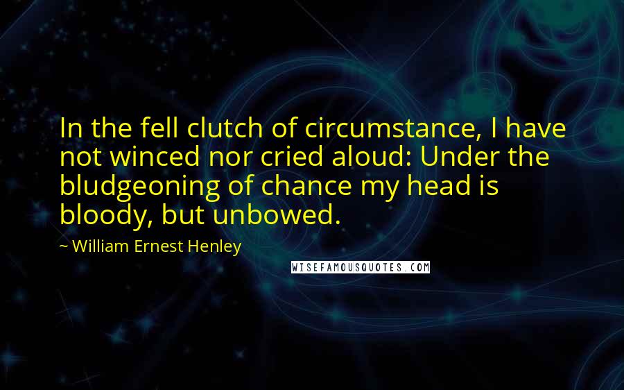 William Ernest Henley Quotes: In the fell clutch of circumstance, I have not winced nor cried aloud: Under the bludgeoning of chance my head is bloody, but unbowed.