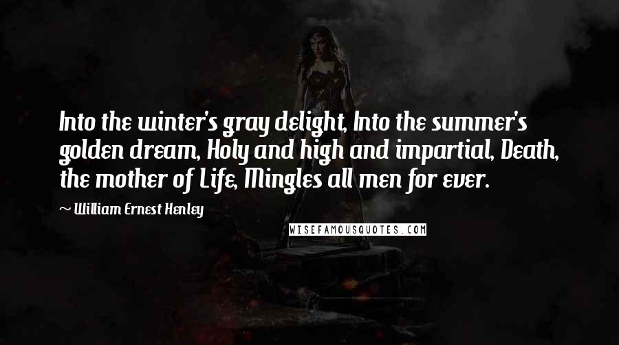 William Ernest Henley Quotes: Into the winter's gray delight, Into the summer's golden dream, Holy and high and impartial, Death, the mother of Life, Mingles all men for ever.