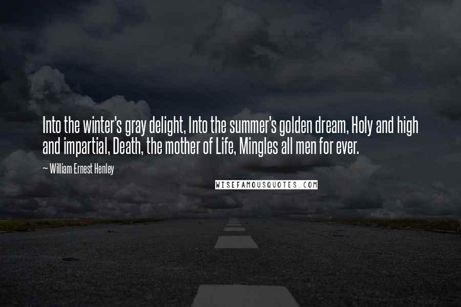 William Ernest Henley Quotes: Into the winter's gray delight, Into the summer's golden dream, Holy and high and impartial, Death, the mother of Life, Mingles all men for ever.