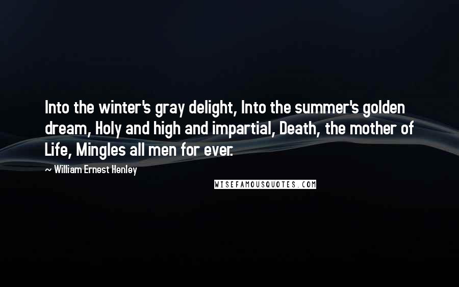 William Ernest Henley Quotes: Into the winter's gray delight, Into the summer's golden dream, Holy and high and impartial, Death, the mother of Life, Mingles all men for ever.