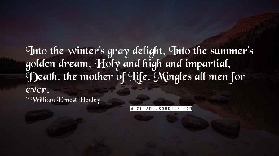 William Ernest Henley Quotes: Into the winter's gray delight, Into the summer's golden dream, Holy and high and impartial, Death, the mother of Life, Mingles all men for ever.