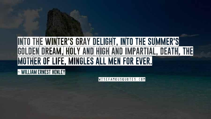 William Ernest Henley Quotes: Into the winter's gray delight, Into the summer's golden dream, Holy and high and impartial, Death, the mother of Life, Mingles all men for ever.