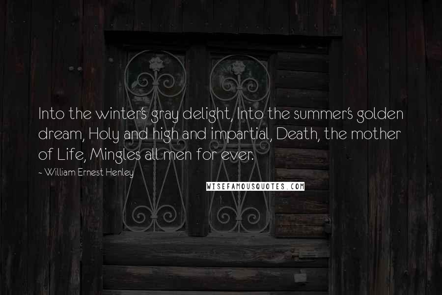 William Ernest Henley Quotes: Into the winter's gray delight, Into the summer's golden dream, Holy and high and impartial, Death, the mother of Life, Mingles all men for ever.