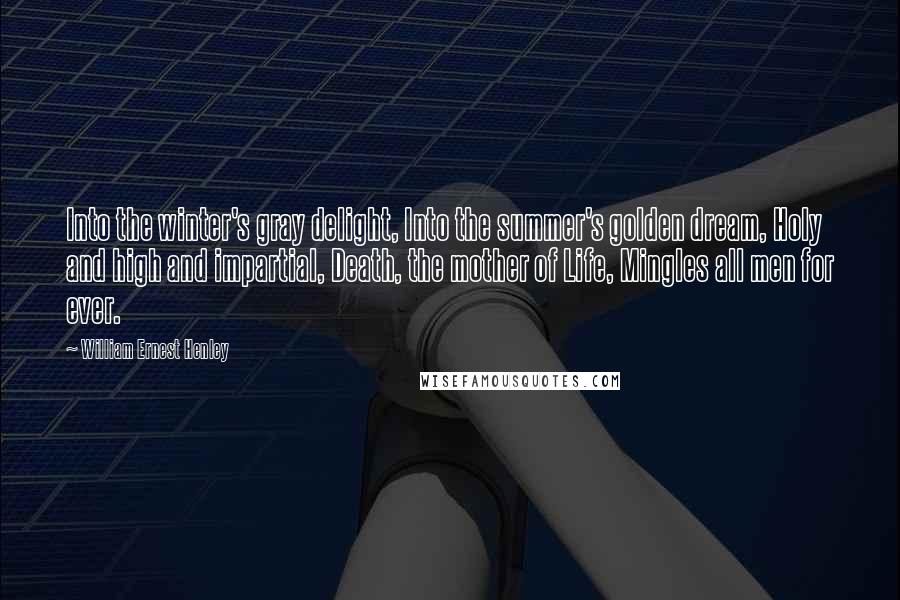 William Ernest Henley Quotes: Into the winter's gray delight, Into the summer's golden dream, Holy and high and impartial, Death, the mother of Life, Mingles all men for ever.